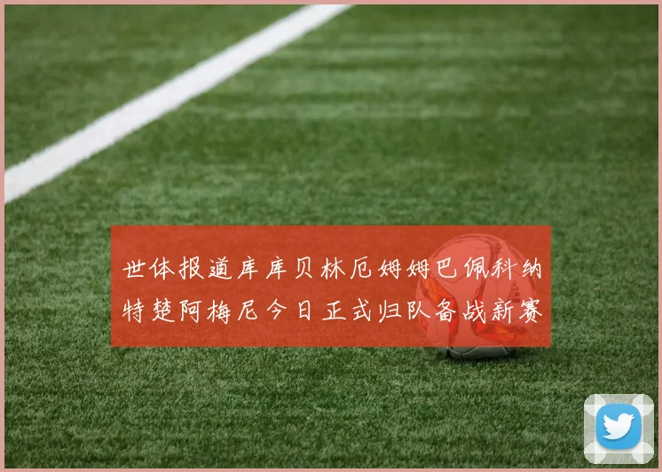 世体报道库库贝林厄姆姆巴佩科纳特楚阿梅尼今日正式归队备战新赛季