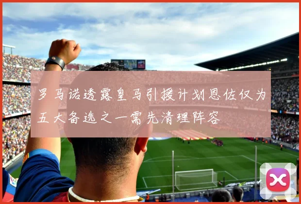 罗马诺透露皇马引援计划恩佐仅为五大备选之一需先清理阵容