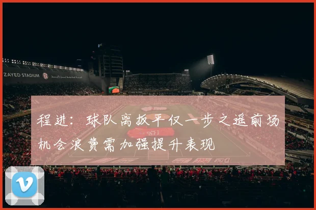 程进：球队离扳平仅一步之遥前场机会浪费需加强提升表现