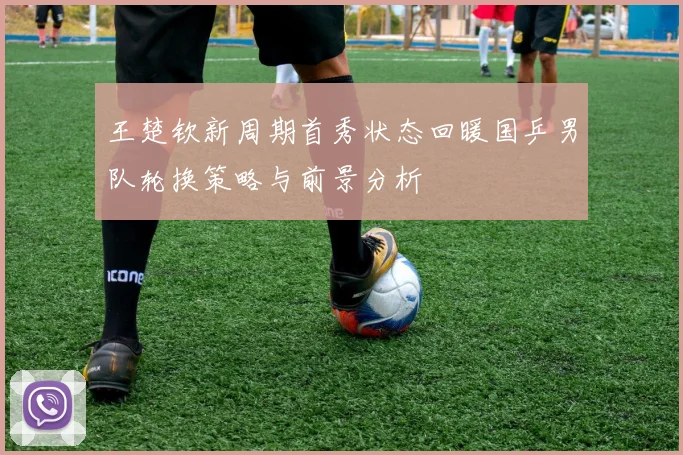 王楚钦新周期首秀状态回暖国乒男队轮换策略与前景分析