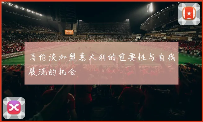 马伦谈加盟意大利的重要性与自我展现的机会