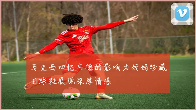 马克西回忆韦德的影响力妈妈珍藏旧球鞋展现深厚情感