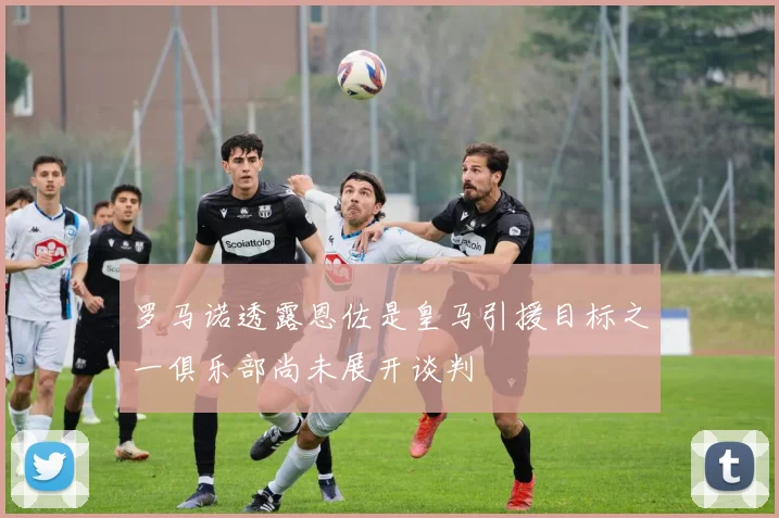 罗马诺透露恩佐是皇马引援目标之一俱乐部尚未展开谈判