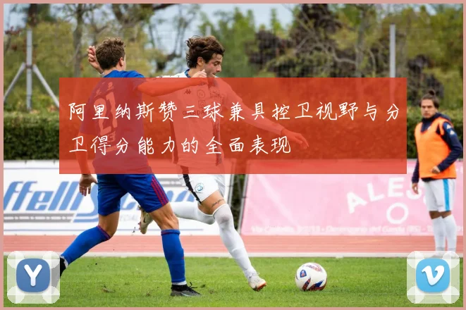 阿里纳斯赞三球兼具控卫视野与分卫得分能力的全面表现