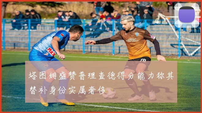 塔图姆盛赞普理查德得分能力称其替补身份实属奢侈