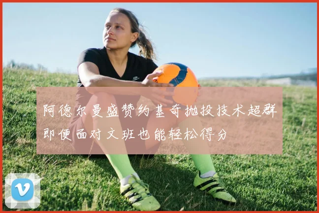 阿德尔曼盛赞约基奇抛投技术超群即便面对文班也能轻松得分