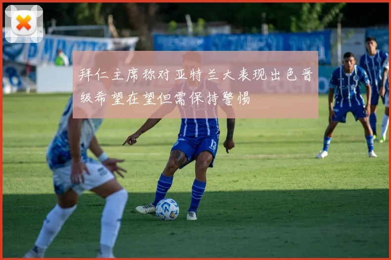 拜仁主席称对亚特兰大表现出色晋级希望在望但需保持警惕