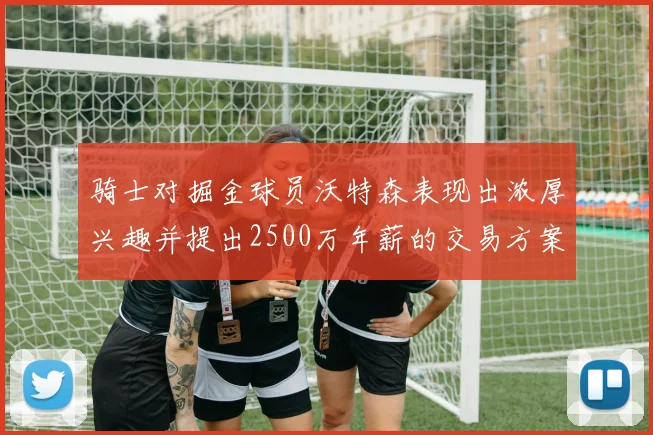 骑士对掘金球员沃特森表现出浓厚兴趣并提出2500万年薪的交易方案