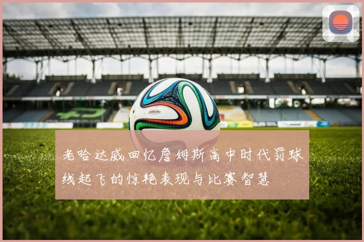 老哈达威回忆詹姆斯高中时代罚球线起飞的惊艳表现与比赛智慧