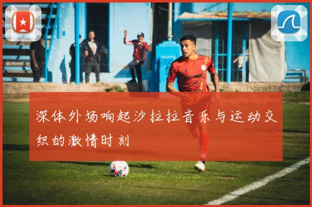 深体外场响起沙拉拉音乐与运动交织的激情时刻