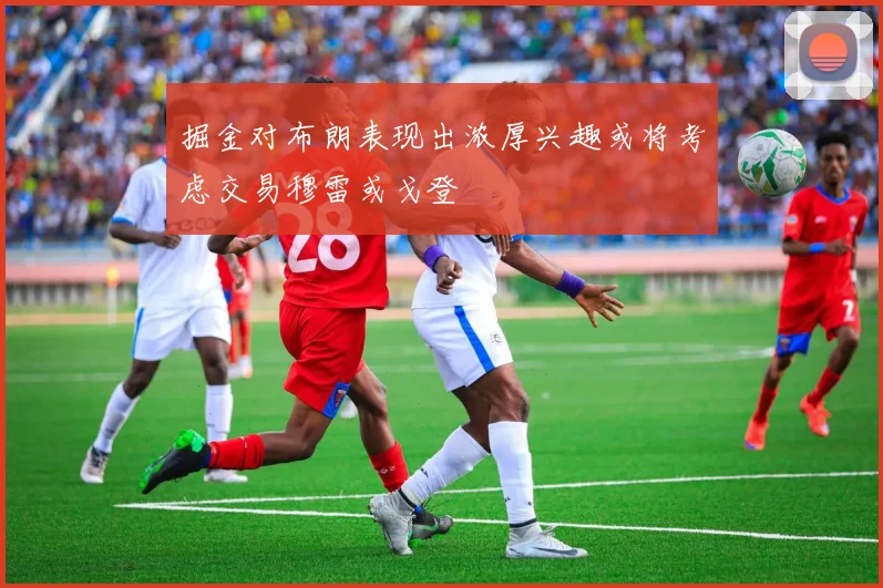 掘金对布朗表现出浓厚兴趣或将考虑交易穆雷或戈登