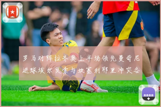 罗马对阵拉齐奥上半场领先曼奇尼进球埃尔莫索与坎塞利耶里冲突各领黄牌