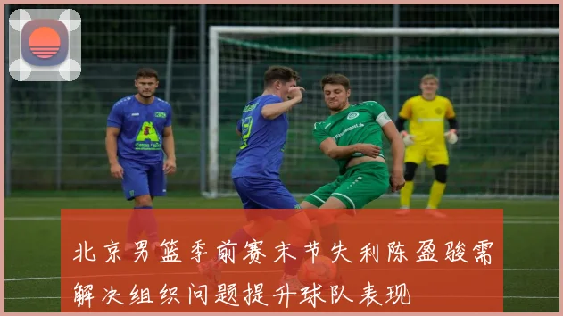 北京男篮季前赛末节失利陈盈骏需解决组织问题提升球队表现