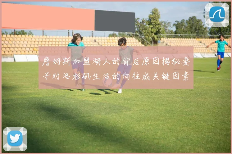詹姆斯加盟湖人的背后原因揭秘妻子对洛杉矶生活的向往成关键因素