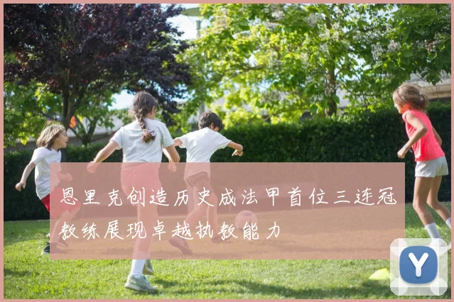 恩里克创造历史成法甲首位三连冠教练展现卓越执教能力