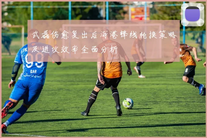 武磊伤愈复出后海港锋线轮换策略及进攻效率全面分析