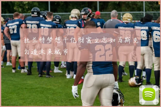 杜兰特梦想千亿财富立志如马斯克打造未来城市