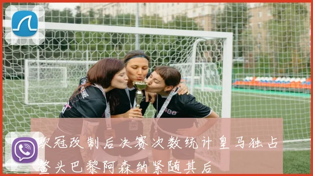 欧冠改制后决赛次数统计皇马独占鳌头巴黎阿森纳紧随其后