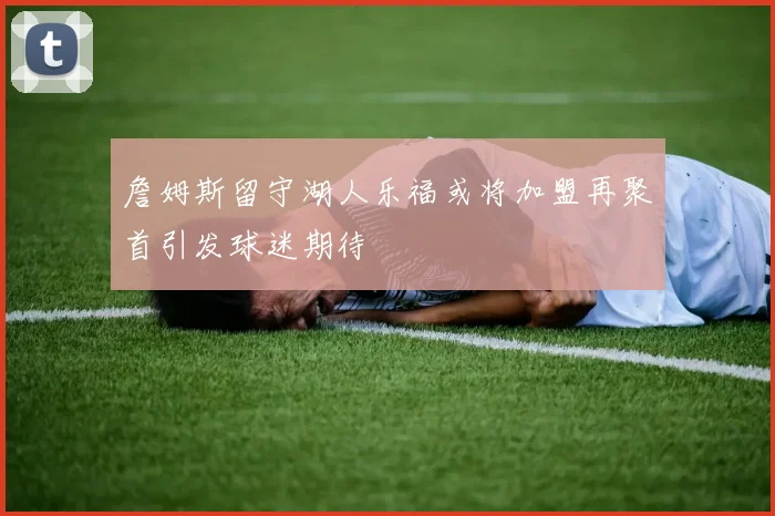 詹姆斯留守湖人乐福或将加盟再聚首引发球迷期待