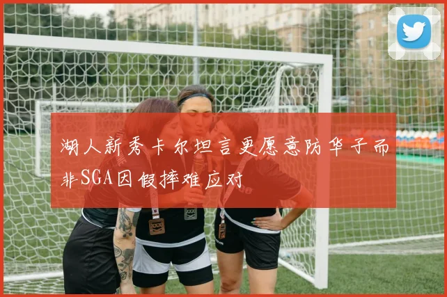 湖人新秀卡尔坦言更愿意防华子而非SGA因假摔难应对