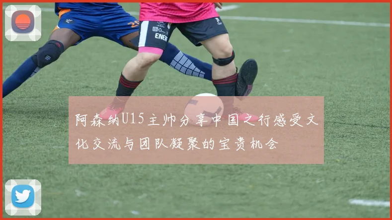 阿森纳U15主帅分享中国之行感受文化交流与团队凝聚的宝贵机会