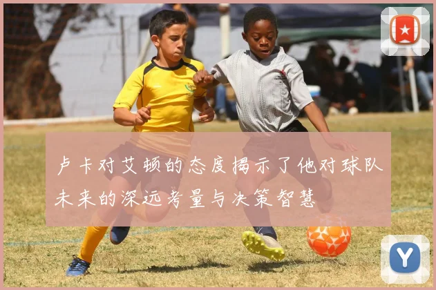 卢卡对艾顿的态度揭示了他对球队未来的深远考量与决策智慧