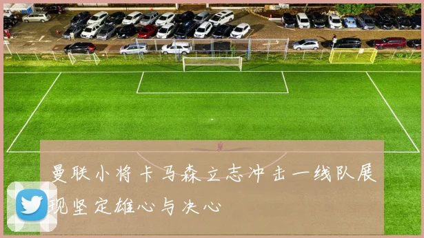 曼联小将卡马森立志冲击一线队展现坚定雄心与决心